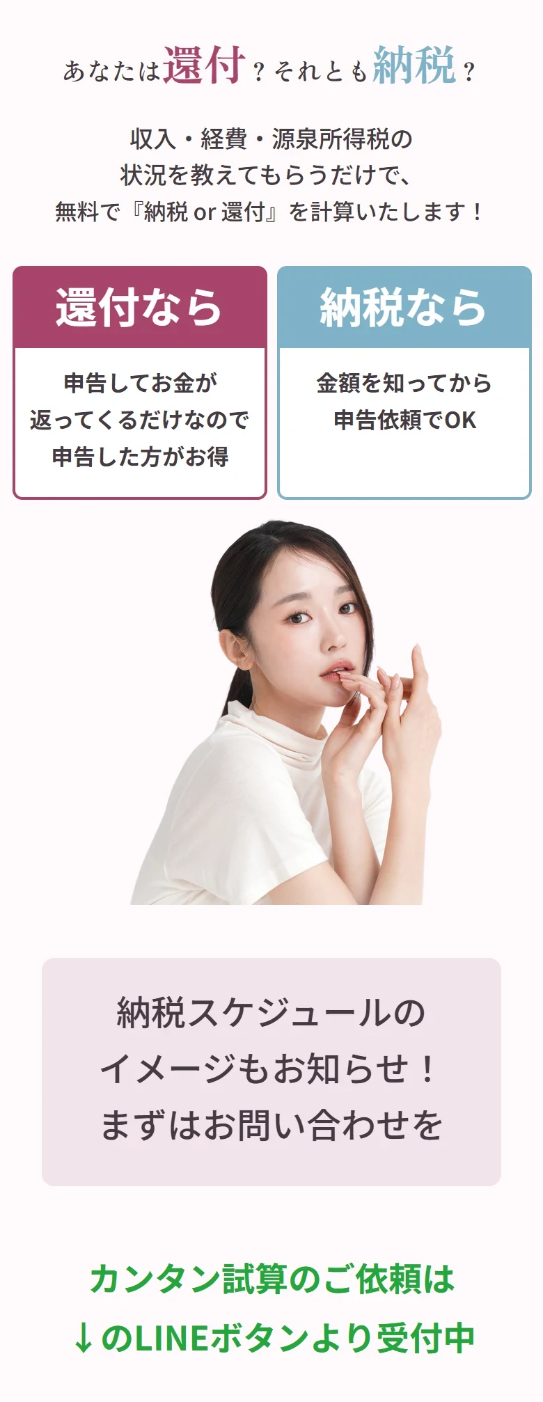 あなたは還付？それとも納税？収入・経費・源泉所得税の状況を教えてもらうだけで、無料で『納税 or 還付』を計算いたします！還付なら：申告してお金が返ってくるだけなので申告した方がお得。納税なら：金額を知ってから申告依頼でOK。納税スケジュールのイメージもお知らせ！まずはお問い合わせを。カンタン試算のご依頼は下のLINEボタンより受付中