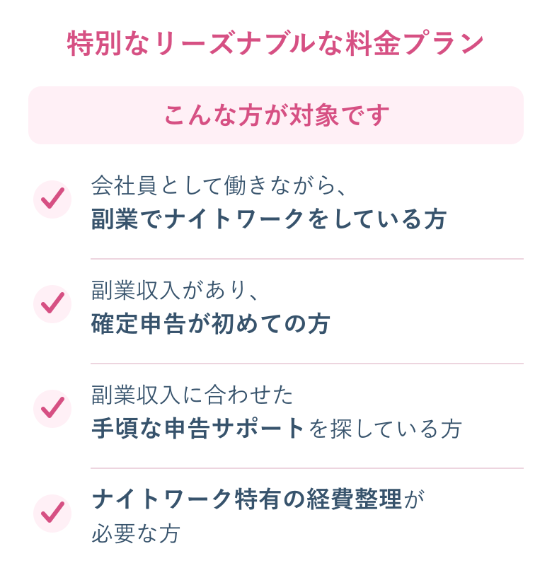 こんな方が対象です：会社員として働きながら副業でナイトワークをしている方、副業収入があり確定申告が初めての方、副業収入に合わせた手頃な申告サポートを探している方、ナイトワーク特有の経費整理が必要な方