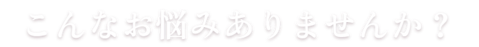 こんなお悩みありませんか？