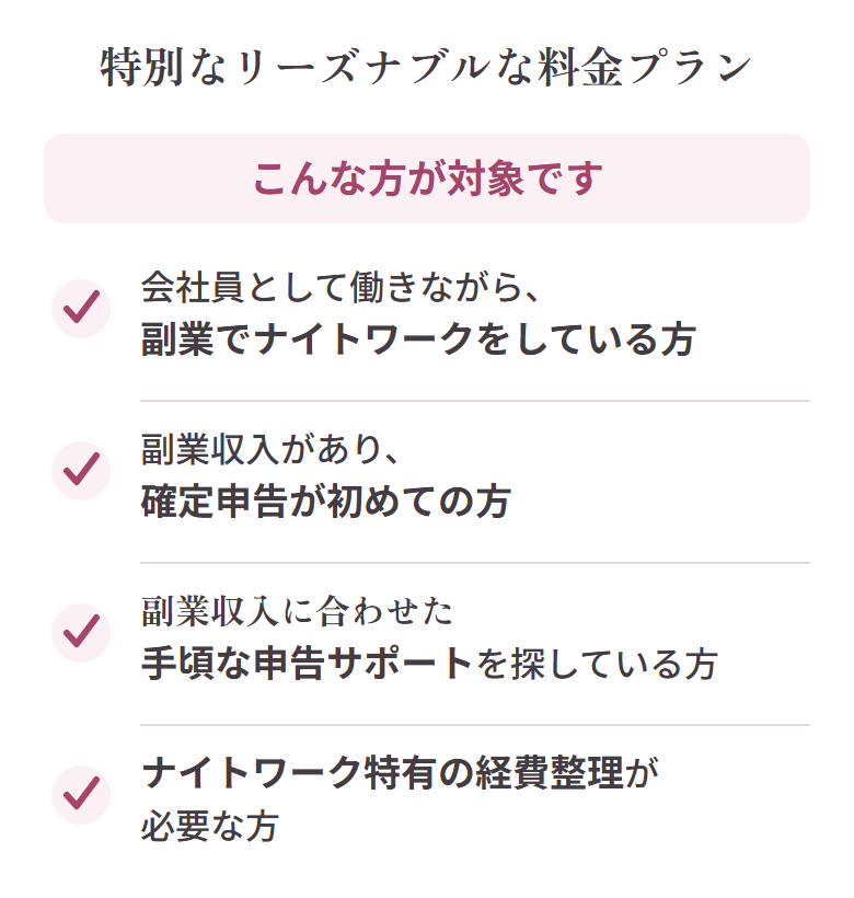 こんな方が対象です：会社員として働きながら副業でナイトワークをしている方、副業収入があり確定申告が初めての方、副業収入に合わせた手頃な申告サポートを探している方、ナイトワーク特有の経費整理が必要な方